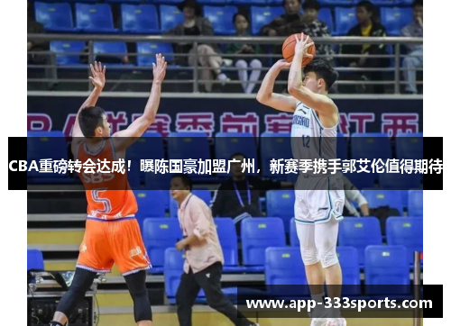 CBA重磅转会达成！曝陈国豪加盟广州，新赛季携手郭艾伦值得期待
